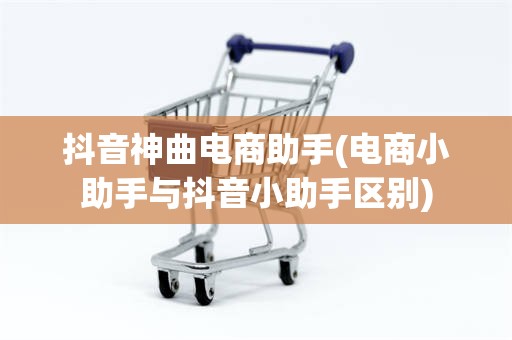 抖音神曲电商助手(电商小助手与抖音小助手区别)