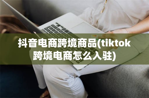 抖音电商跨境商品(tiktok跨境电商怎么入驻)
