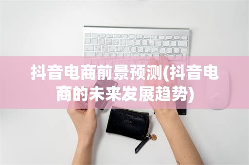 抖音电商前景预测(抖音电商的未来发展趋势)