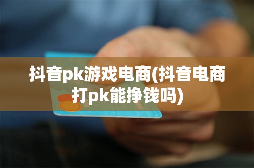 抖音pk游戏电商(抖音电商打pk能挣钱吗)