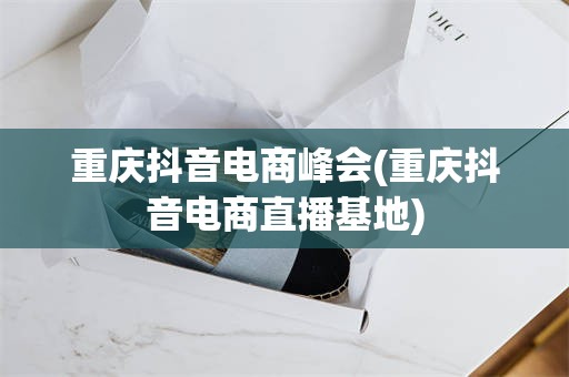 重庆抖音电商峰会(重庆抖音电商直播基地)