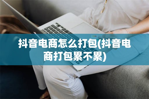 抖音电商怎么打包(抖音电商打包累不累)