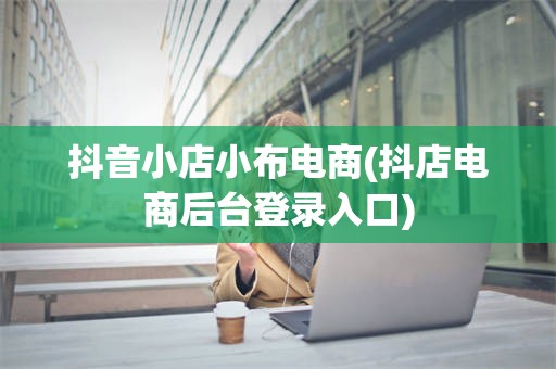 抖音小店小布电商(抖店电商后台登录入口)