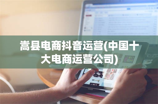 嵩县电商抖音运营(中国十大电商运营公司)
