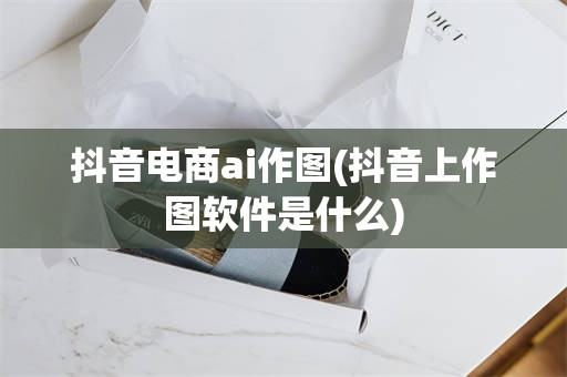抖音电商ai作图(抖音上作图软件是什么)