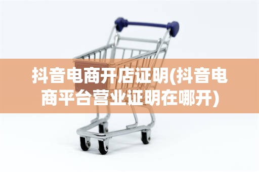 抖音电商开店证明(抖音电商平台营业证明在哪开)