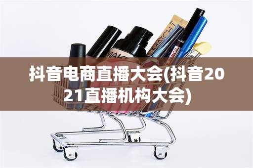 抖音电商直播大会(抖音2021直播机构大会)