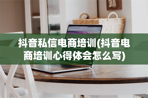 抖音私信电商培训(抖音电商培训心得体会怎么写)