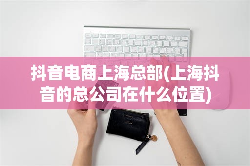 抖音电商上海总部(上海抖音的总公司在什么位置)