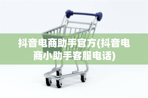 抖音电商助手官方(抖音电商小助手客服电话)