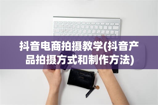 抖音电商拍摄教学(抖音产品拍摄方式和制作方法)