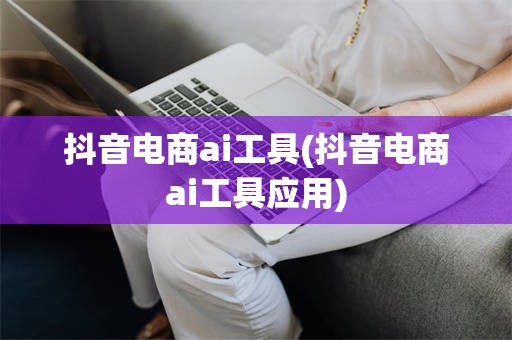 抖音电商ai工具(抖音电商ai工具应用)