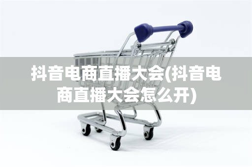 抖音电商直播大会(抖音电商直播大会怎么开)
