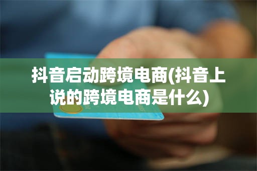 抖音启动跨境电商(抖音上说的跨境电商是什么)