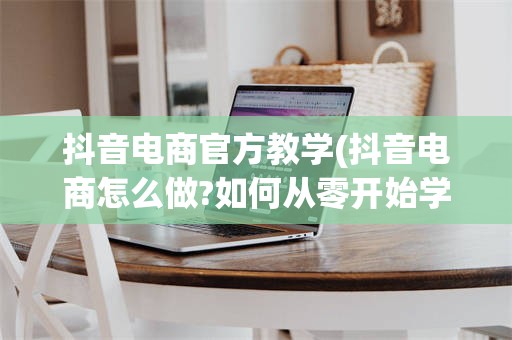 抖音电商官方教学(抖音电商怎么做?如何从零开始学做电商赚钱)