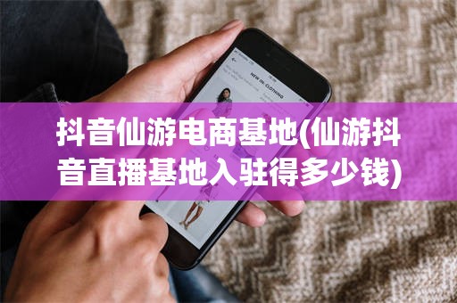 抖音仙游电商基地(仙游抖音直播基地入驻得多少钱)