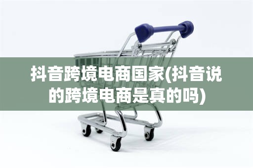 抖音跨境电商国家(抖音说的跨境电商是真的吗)