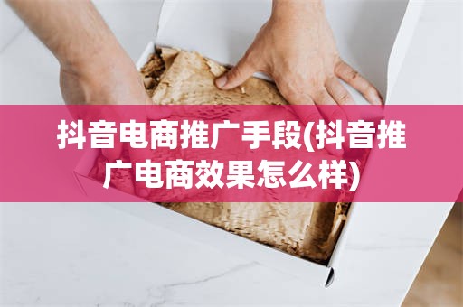 抖音电商推广手段(抖音推广电商效果怎么样)