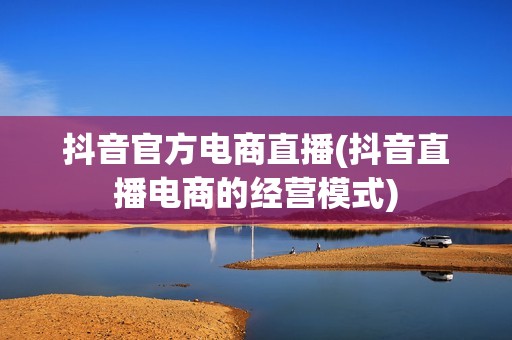 抖音官方电商直播(抖音直播电商的经营模式)