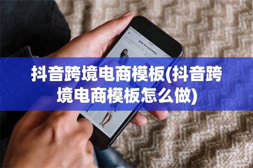 抖音跨境电商模板(抖音跨境电商模板怎么做)