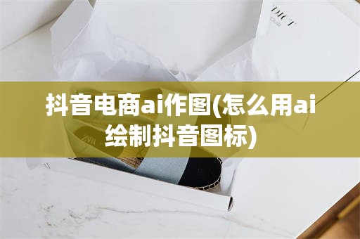 抖音电商ai作图(怎么用ai绘制抖音图标)