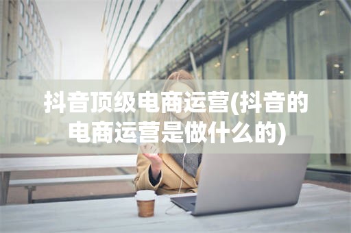 抖音顶级电商运营(抖音的电商运营是做什么的)