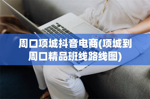 周口项城抖音电商(项城到周口精品班线路线图)