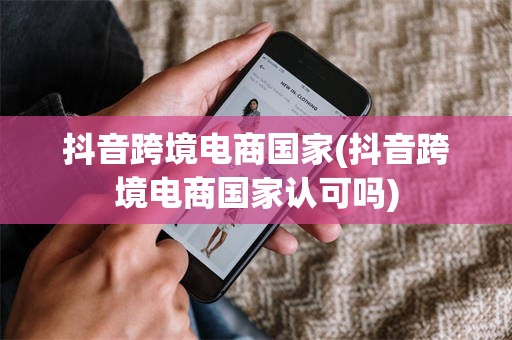 抖音跨境电商国家(抖音跨境电商国家认可吗)