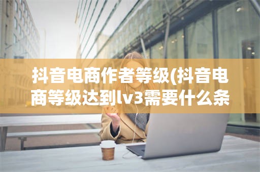 抖音电商作者等级(抖音电商等级达到lv3需要什么条件)