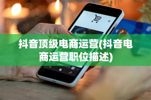 抖音顶级电商运营(抖音电商运营职位描述)