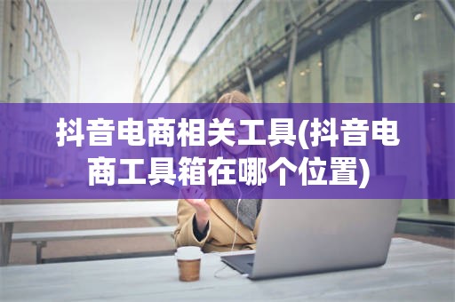 抖音电商相关工具(抖音电商工具箱在哪个位置)