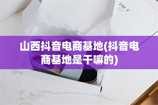 山西抖音电商基地(抖音电商基地是干嘛的)