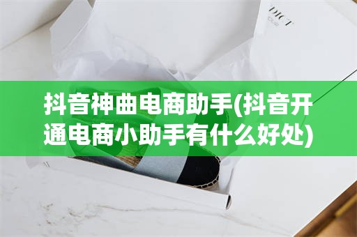 抖音神曲电商助手(抖音开通电商小助手有什么好处)