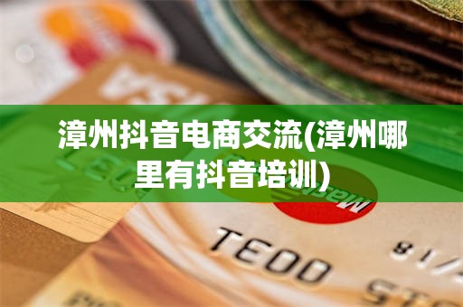 漳州抖音电商交流(漳州哪里有抖音培训)