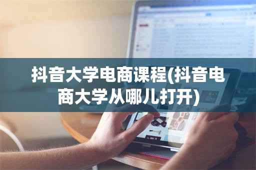 抖音大学电商课程(抖音电商大学从哪儿打开)