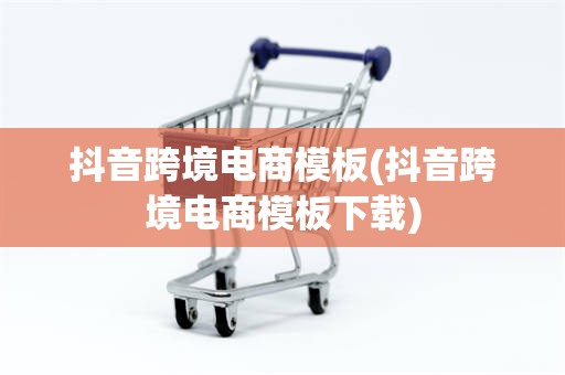 抖音跨境电商模板(抖音跨境电商模板下载)