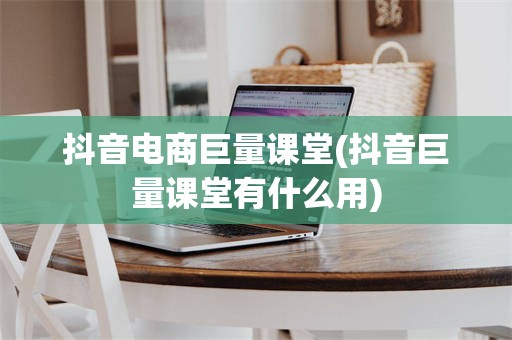 抖音电商巨量课堂(抖音巨量课堂有什么用)