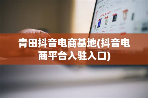 青田抖音电商基地(抖音电商平台入驻入口)