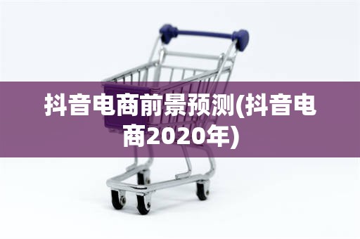 抖音电商前景预测(抖音电商2020年)