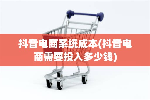 抖音电商系统成本(抖音电商需要投入多少钱)