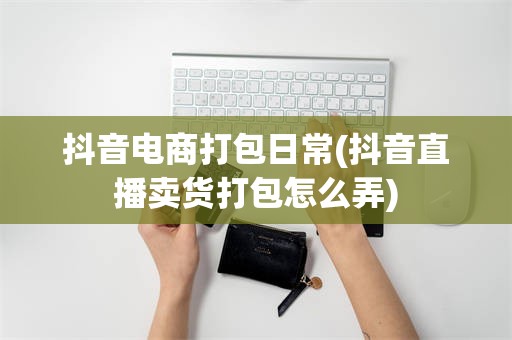 抖音电商打包日常(抖音直播卖货打包怎么弄)