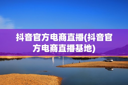 抖音官方电商直播(抖音官方电商直播基地)