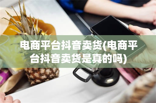 电商平台抖音卖货(电商平台抖音卖货是真的吗)
