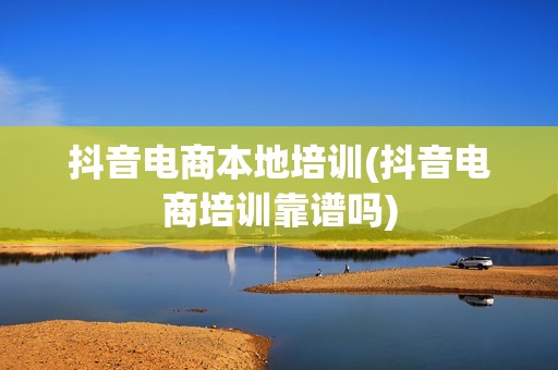抖音电商本地培训(抖音电商培训靠谱吗)