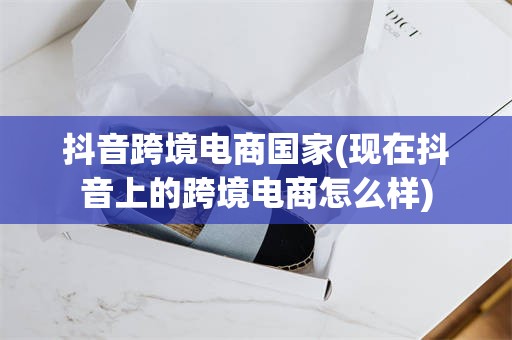 抖音跨境电商国家(现在抖音上的跨境电商怎么样)