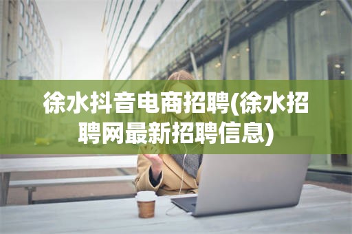 徐水抖音电商招聘(徐水招聘网最新招聘信息)