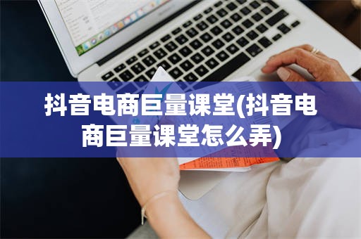 抖音电商巨量课堂(抖音电商巨量课堂怎么弄)