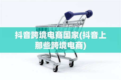 抖音跨境电商国家(抖音上那些跨境电商)