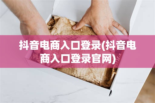 抖音电商入口登录(抖音电商入口登录官网)