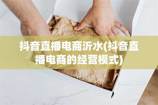 抖音直播电商沂水(抖音直播电商的经营模式)